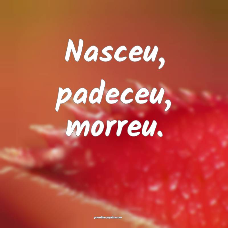 Nasceu, padeceu, morreu.
...