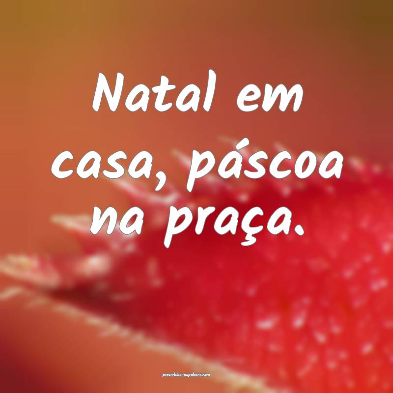 Natal em casa, páscoa na praça.
 ...