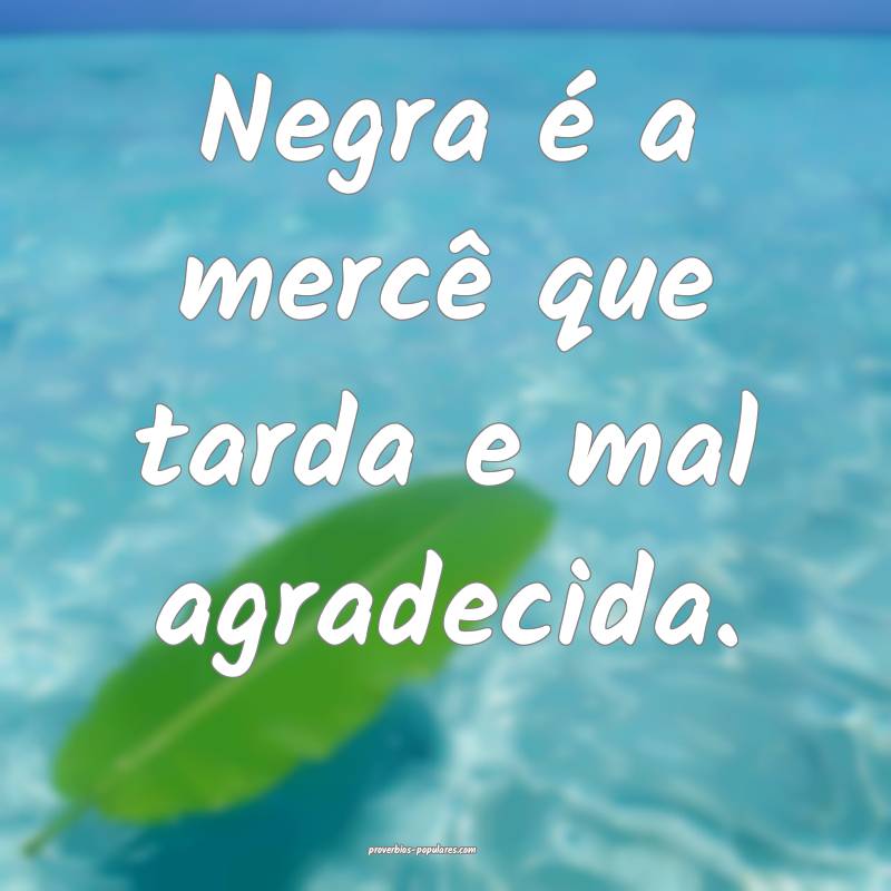 Negra é a mercê que tarda e mal agradecida.
...