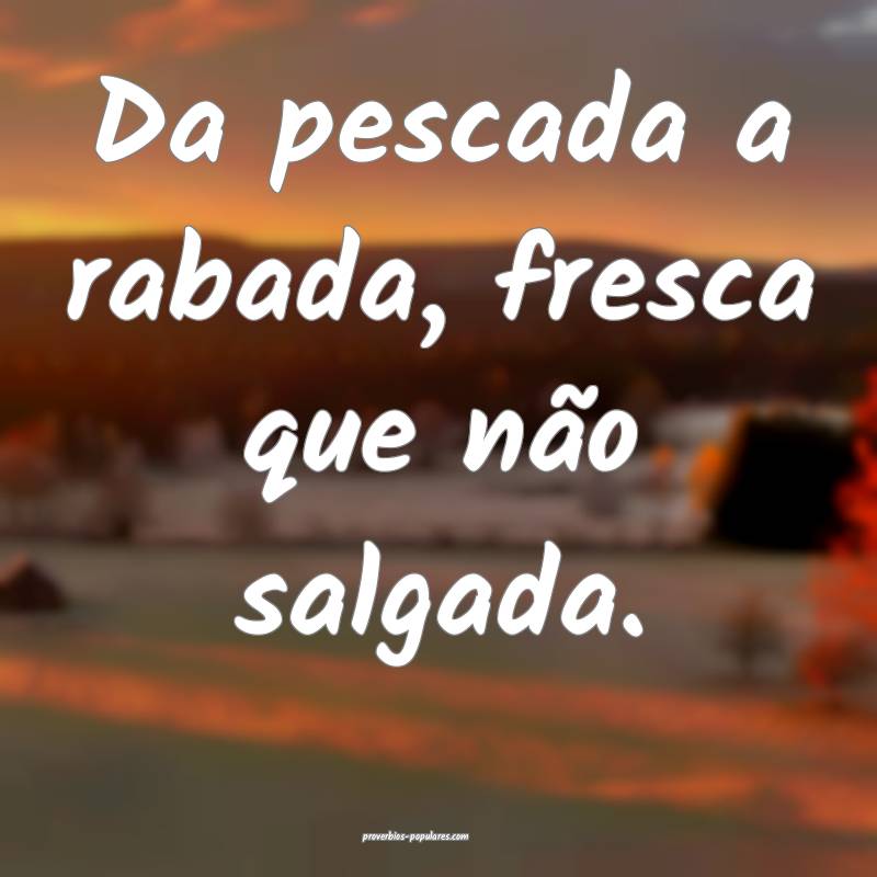 Da pescada a rabada, fresca que não salgada.
...