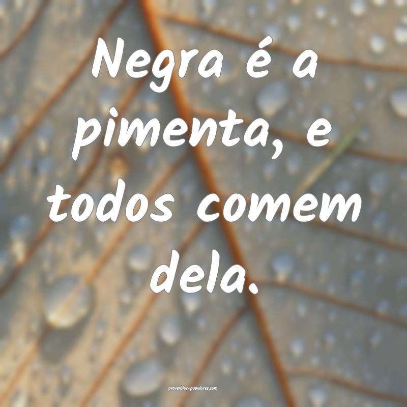 Negra é a pimenta, e todos comem dela.
...
