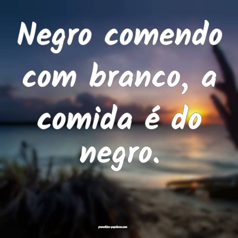 Negro comendo com branco, a comida é do negro.
 ...