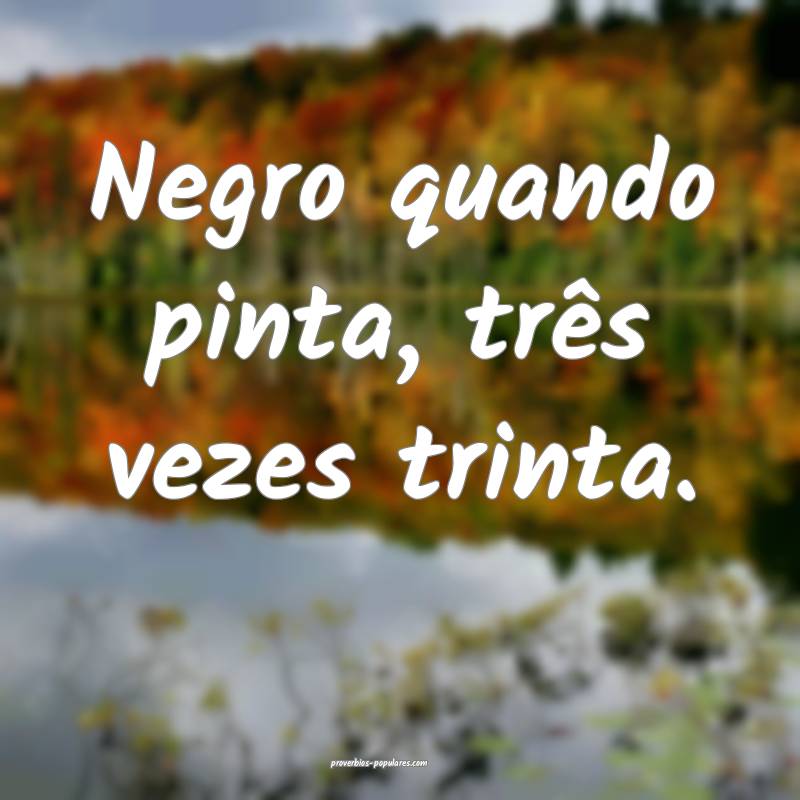 Negro quando pinta, três vezes trinta.
...