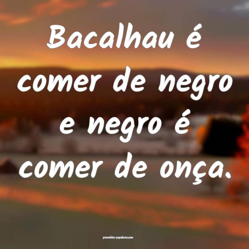 Bacalhau é comer de negro e negro é comer de onça.
...