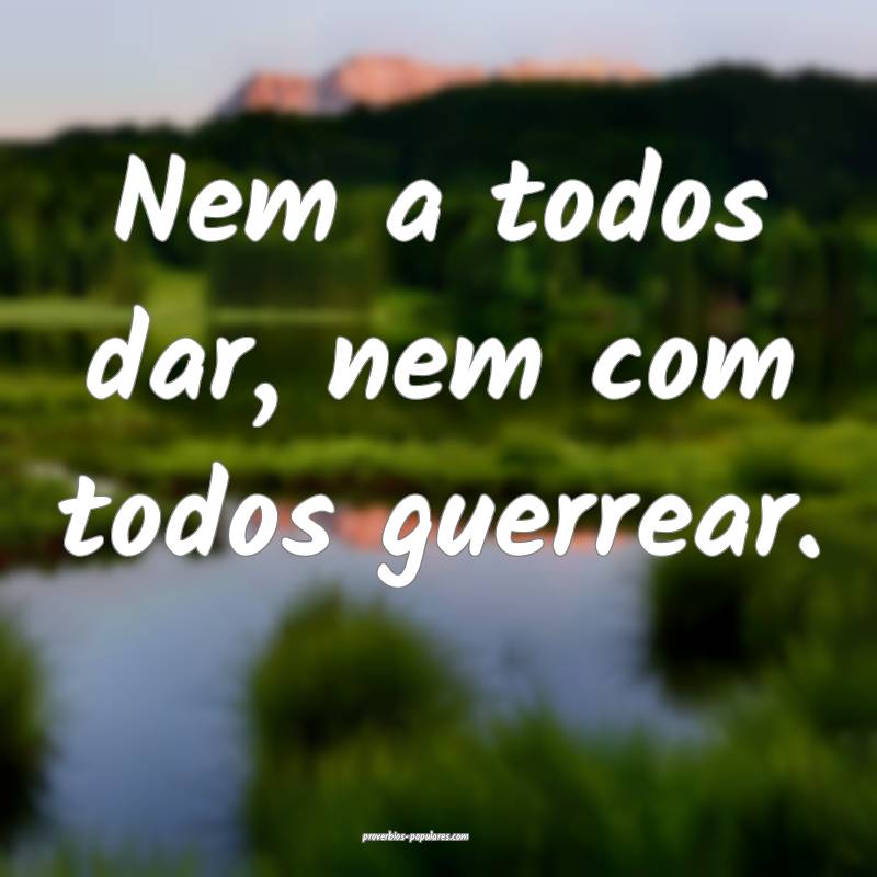 Nem a todos dar, nem com todos guerrear.
 ...