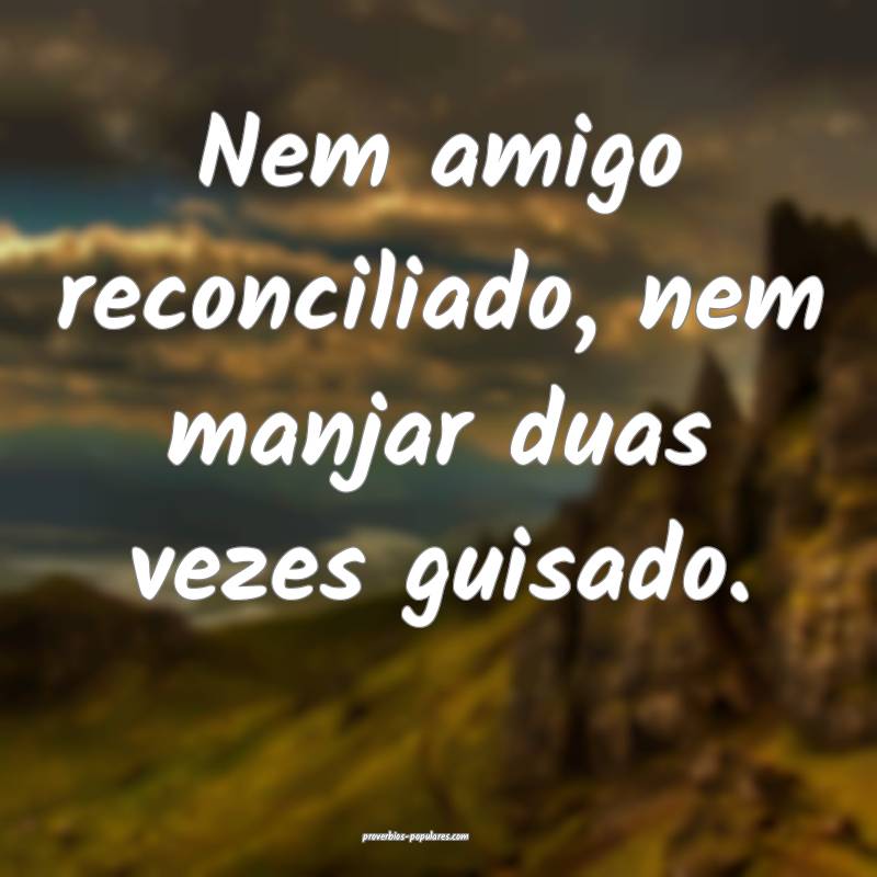 Nem amigo reconciliado, nem manjar duas vezes guisado.
...