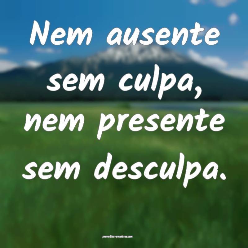 Nem ausente sem culpa, nem presente sem desculpa.
 ...