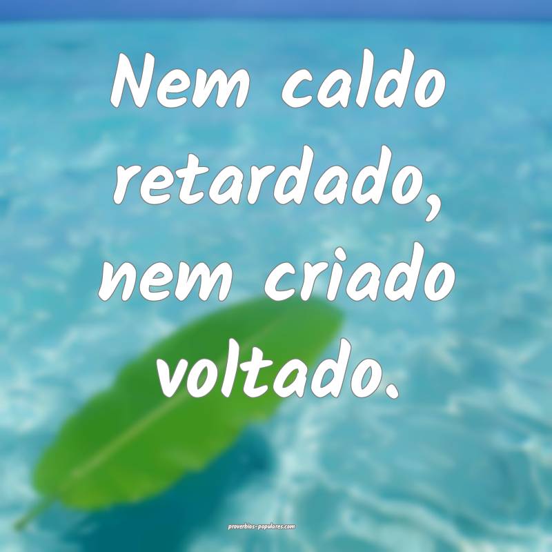 Nem caldo retardado, nem criado voltado.
...