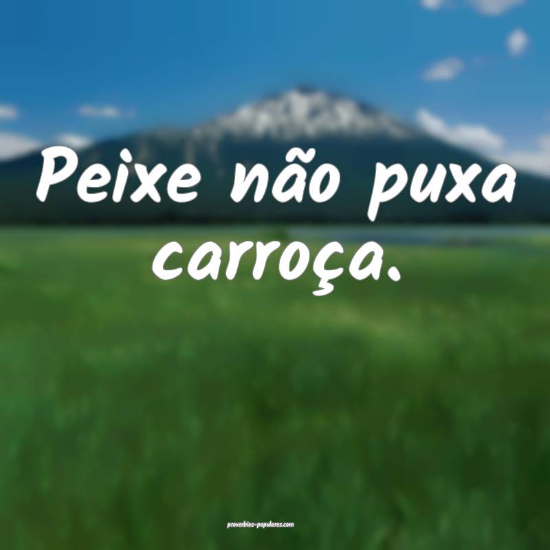 Peixe não puxa carroça.
...