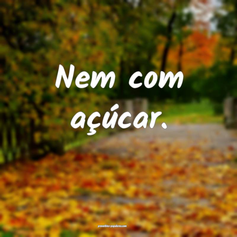 Nem com açúcar.
...