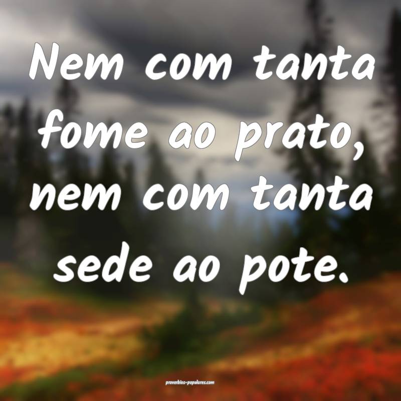 Nem com tanta fome ao prato, nem com tanta sede ao pote.
...