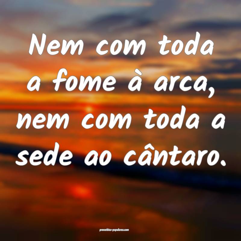 Nem com toda a fome à arca, nem com toda a sede ao cântaro.
...