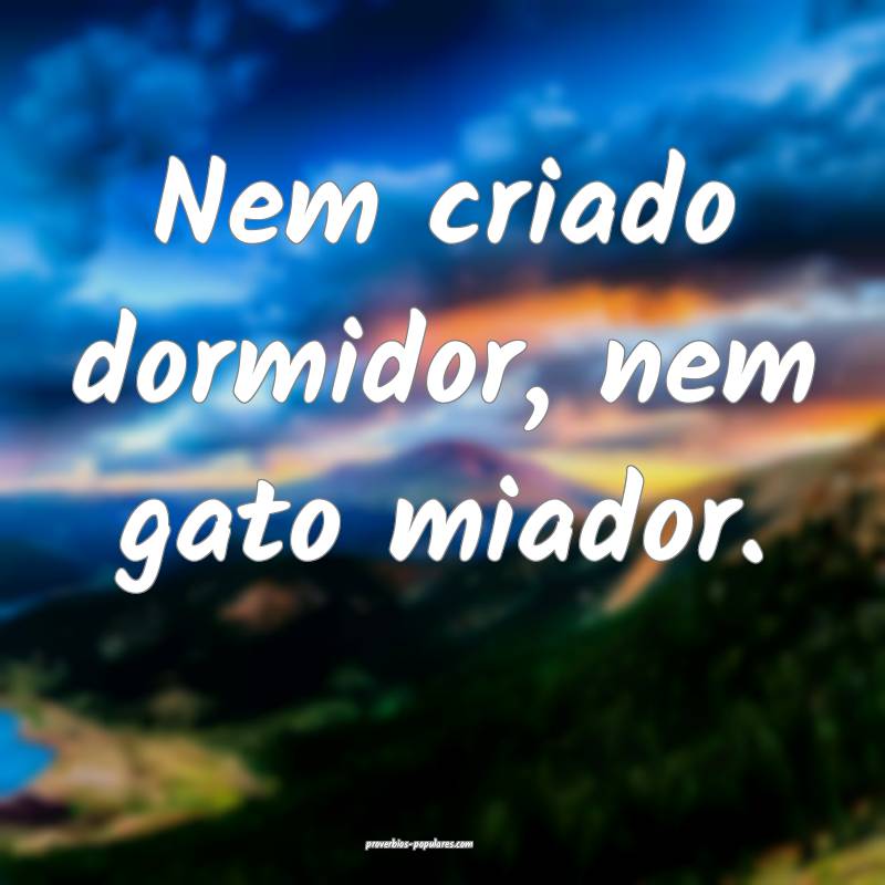 Nem criado dormidor, nem gato miador.
...