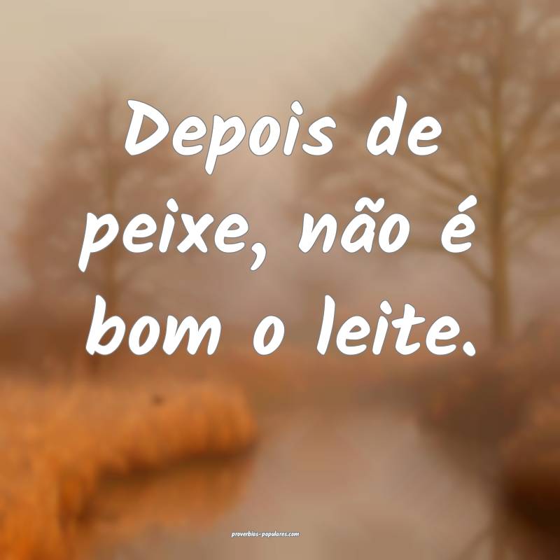 Depois de peixe, não é bom o leite.
...