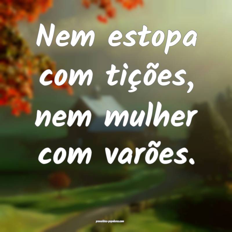 Nem estopa com tições, nem mulher com varões.
...