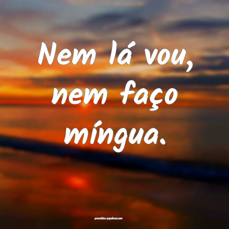 Nem lá vou, nem faço míngua.
...