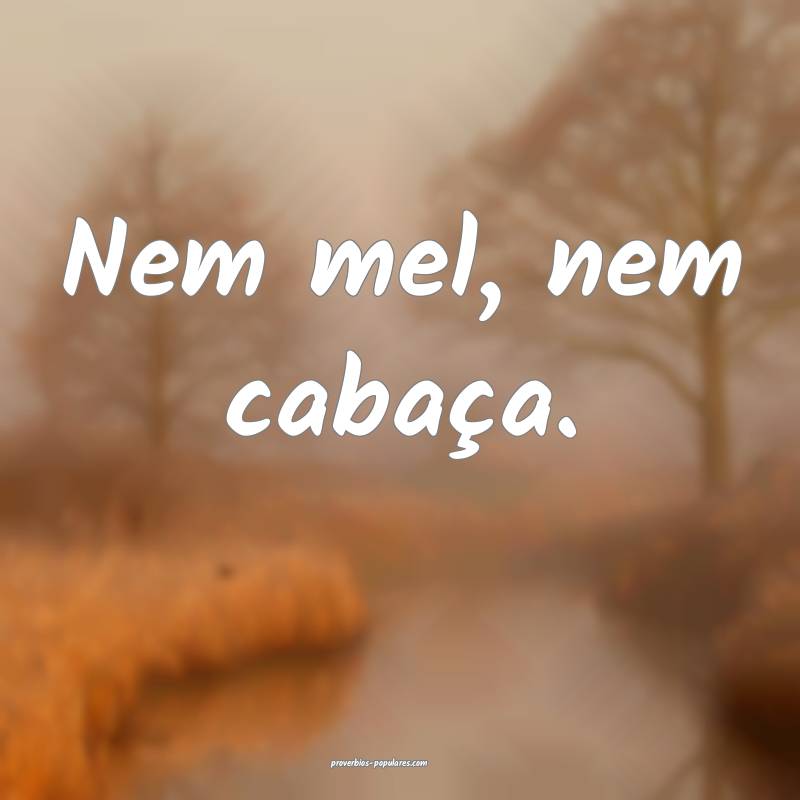 Nem mel, nem cabaça.
 ...