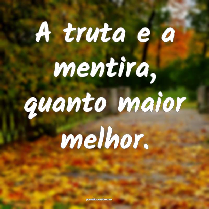 A truta e a mentira, quanto maior melhor.
...