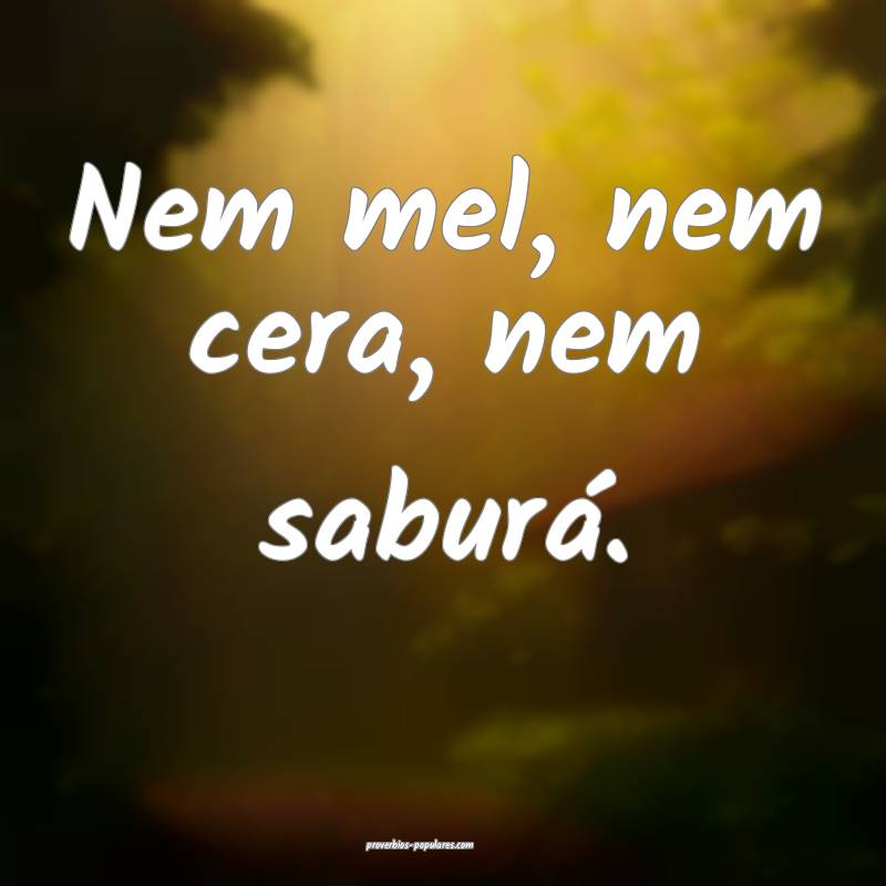 Nem mel, nem cera, nem saburá.
...