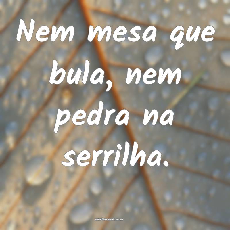 Nem mesa que bula, nem pedra na serrilha.
 ...