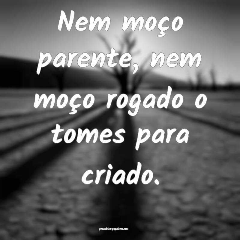 Nem moço parente, nem moço rogado o tomes para criado.
...