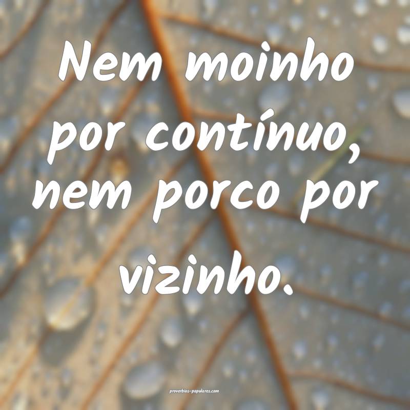 Nem moinho por contínuo, nem porco por vizinho.
...