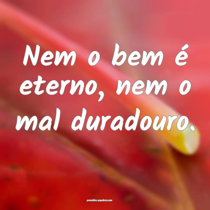 Nem o bem é eterno, nem o mal duradouro.
...