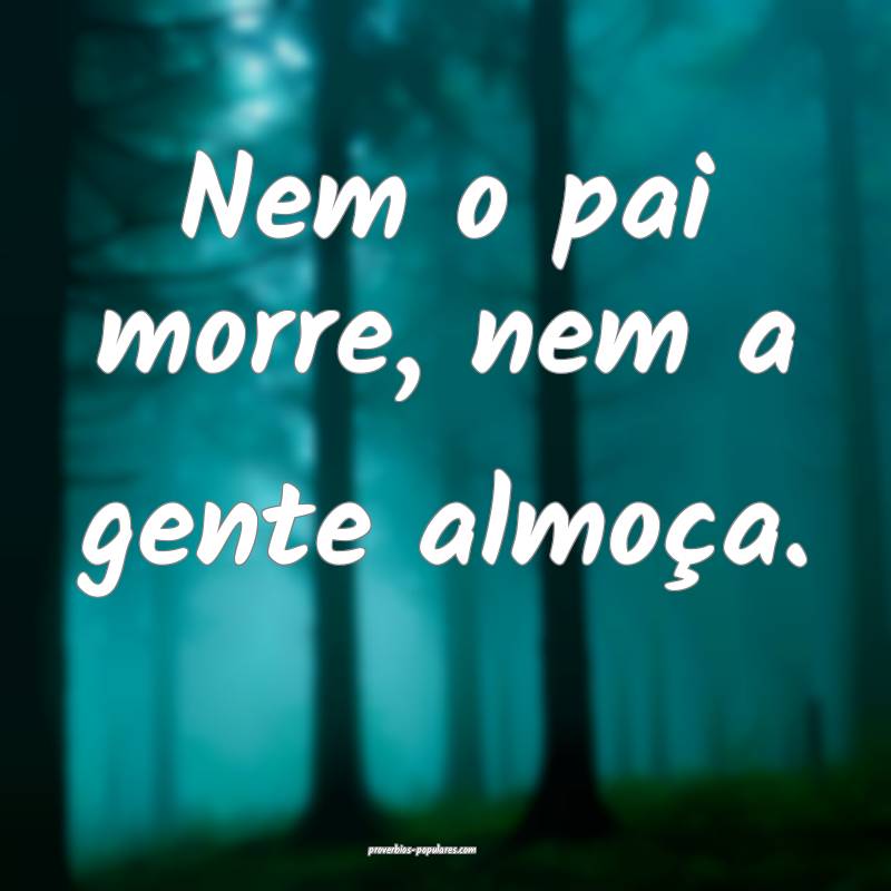 Nem o pai morre, nem a gente almoça.
 ...