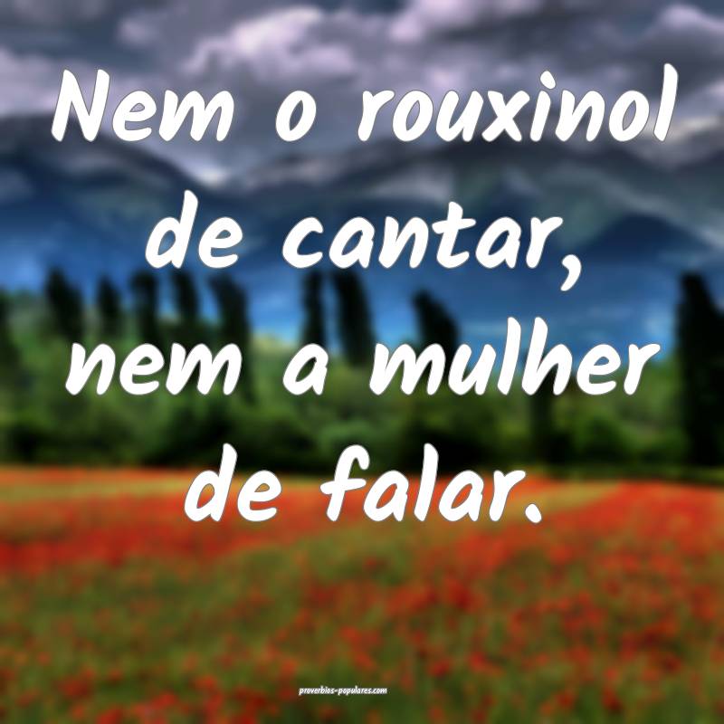 Nem o rouxinol de cantar, nem a mulher de falar.
...
