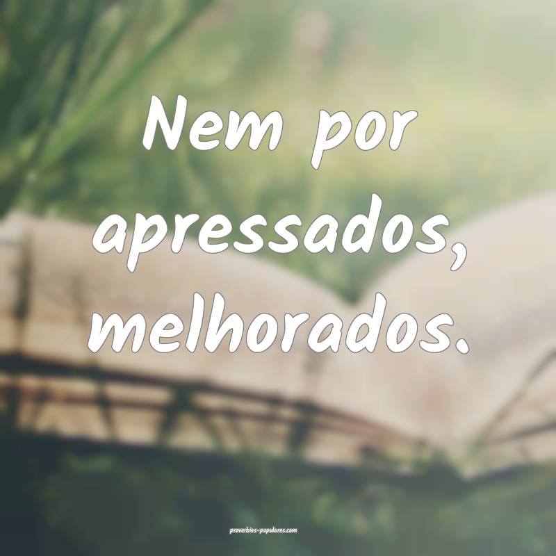 Nem por apressados, melhorados.
...