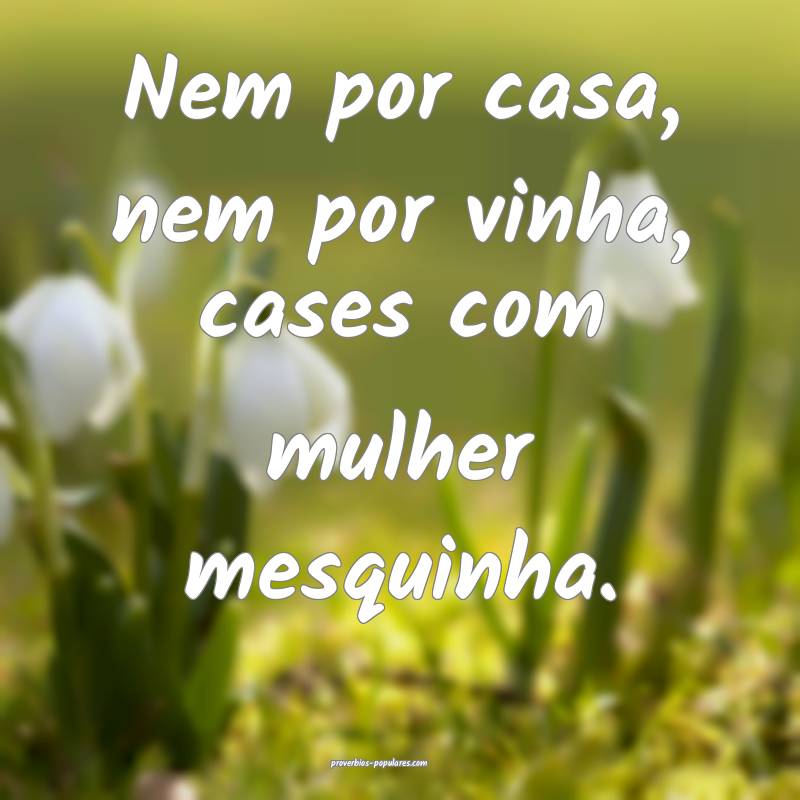 Nem por casa, nem por vinha, cases com mulher mesquinha.
...
