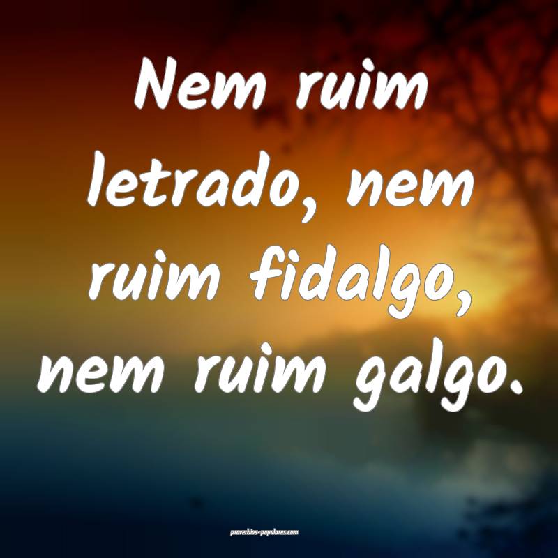 Nem ruim letrado, nem ruim fidalgo, nem ruim galgo.
...