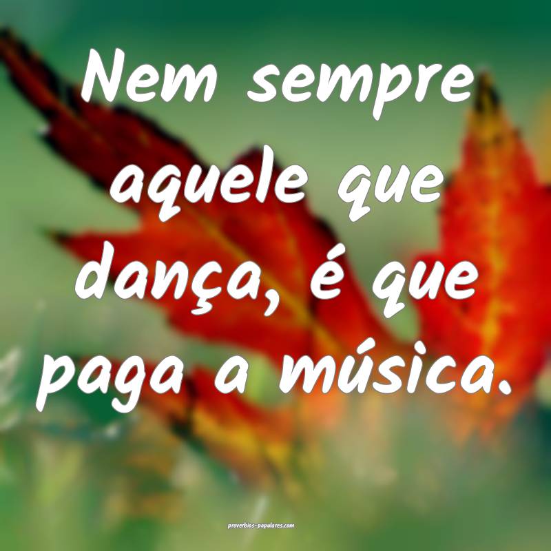 Nem sempre aquele que dança, é que paga a música.
...
