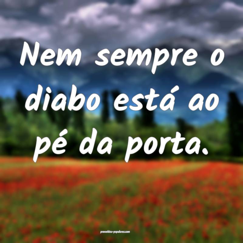 Nem sempre o diabo está ao pé da porta.
 ...