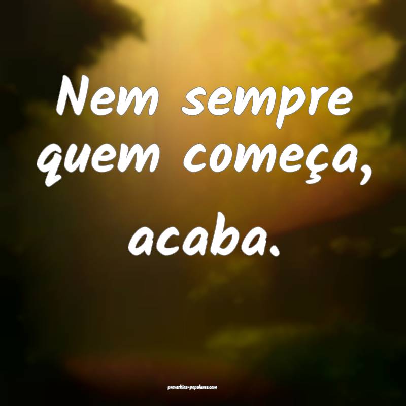 Nem sempre quem começa, acaba.
...