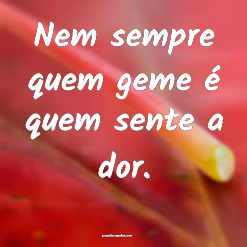 Nem sempre quem geme é quem sente a dor.
 ...