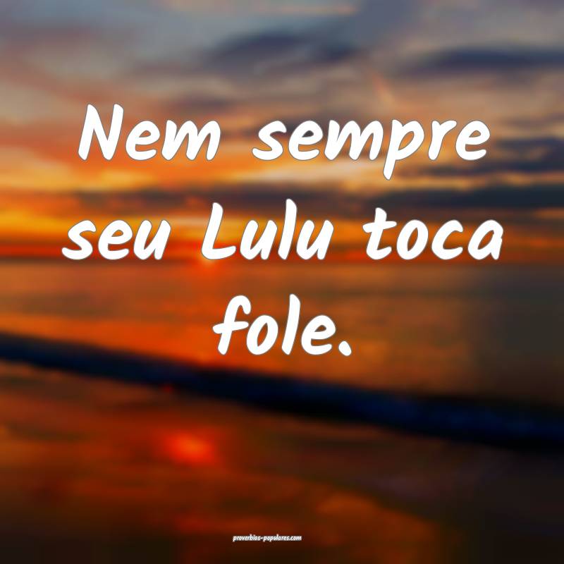 Nem sempre seu Lulu toca fole.
...