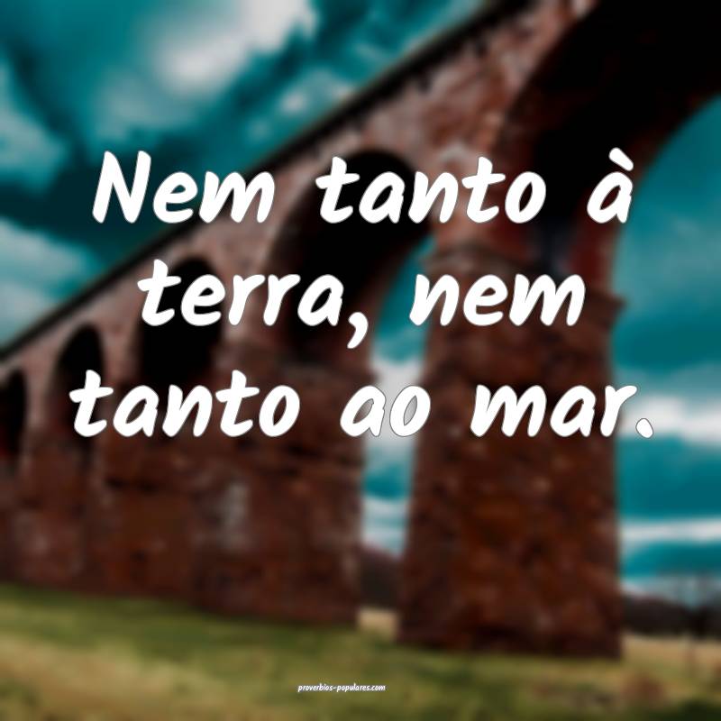 Nem tanto à terra, nem tanto ao mar.
...