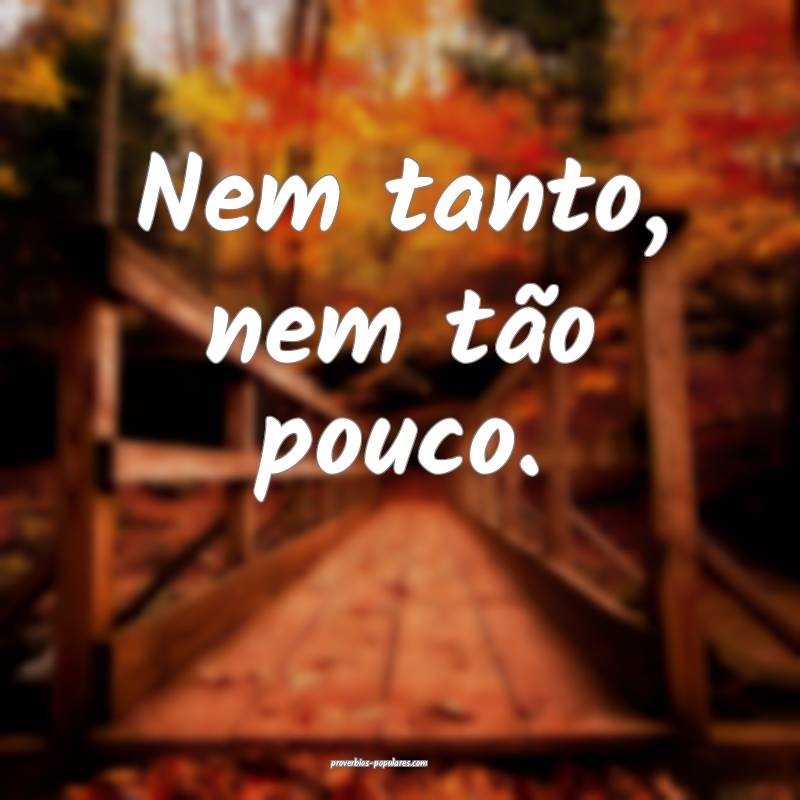 Nem tanto, nem tão pouco.
...