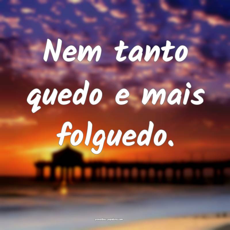 Nem tanto quedo e mais folguedo.
 ...