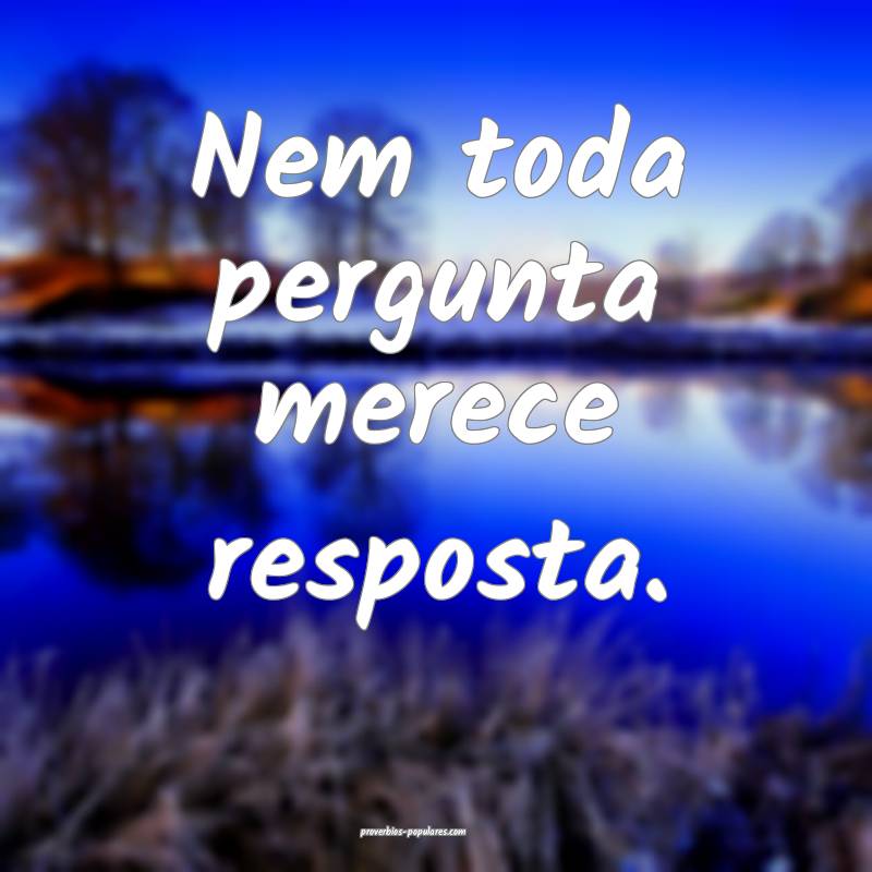 Nem toda pergunta merece resposta.
...