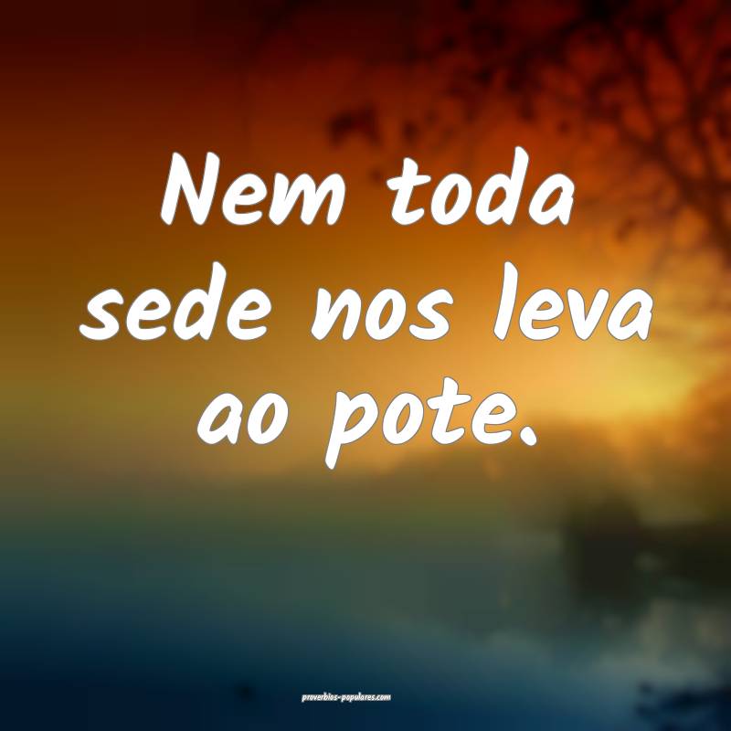 Nem toda sede nos leva ao pote.
...