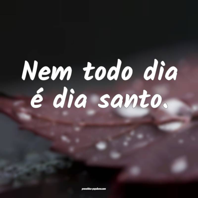 Nem todo dia é dia santo.
...