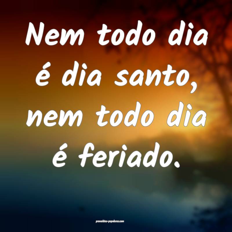 Nem todo dia é dia santo, nem todo dia é feriado.
...