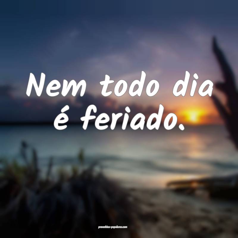 Nem todo dia é feriado.
...