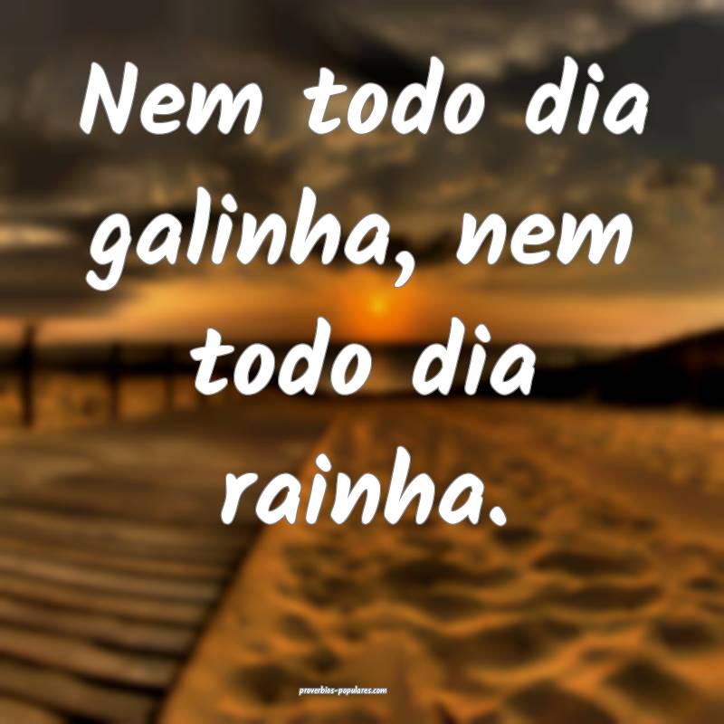 Nem todo dia galinha, nem todo dia rainha.
...