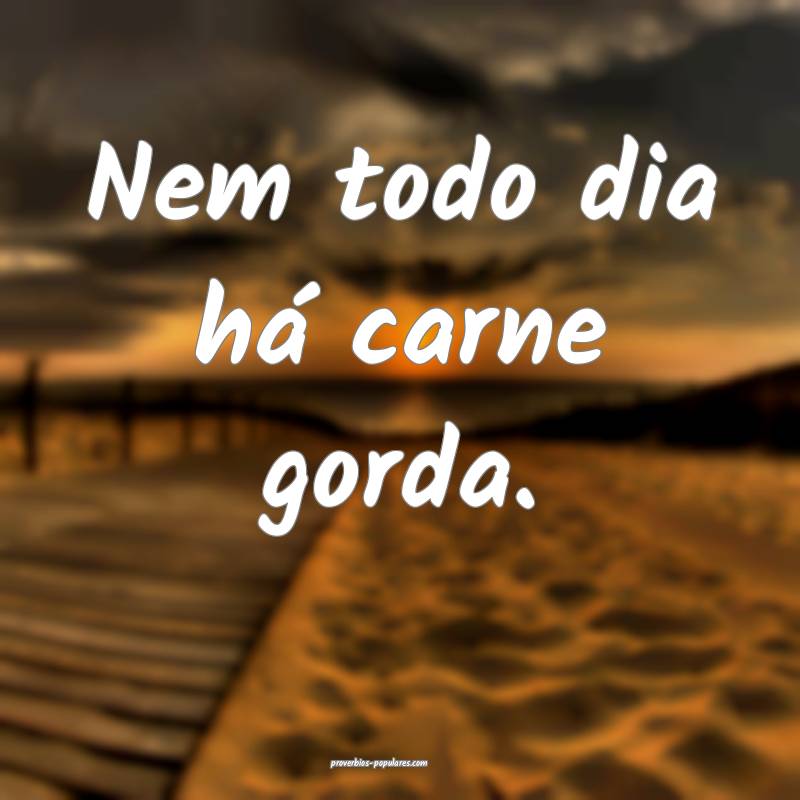 Nem todo dia há carne gorda.
...