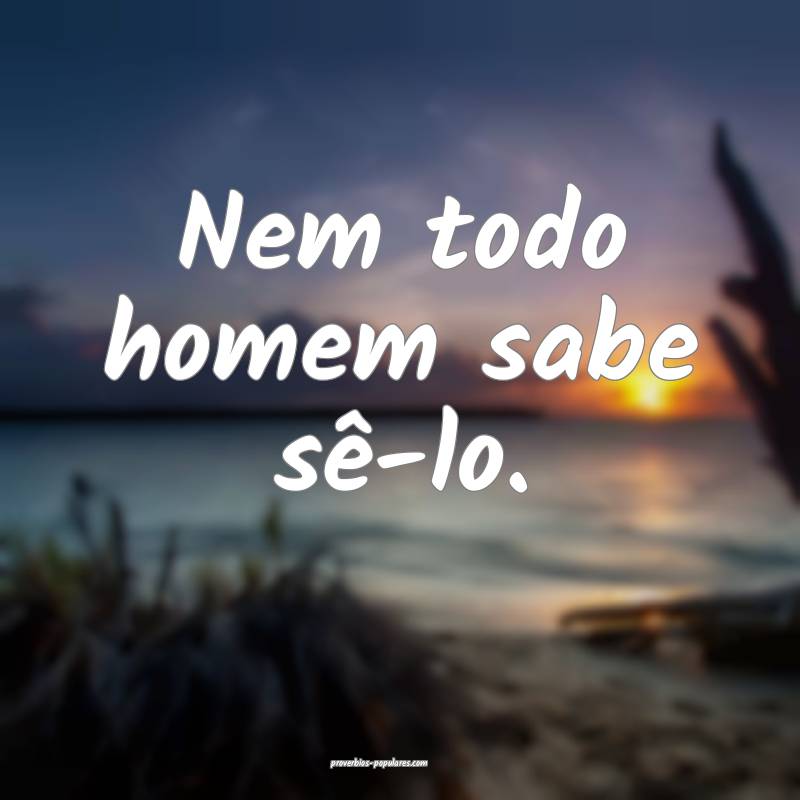 Nem todo homem sabe sê-lo.
...