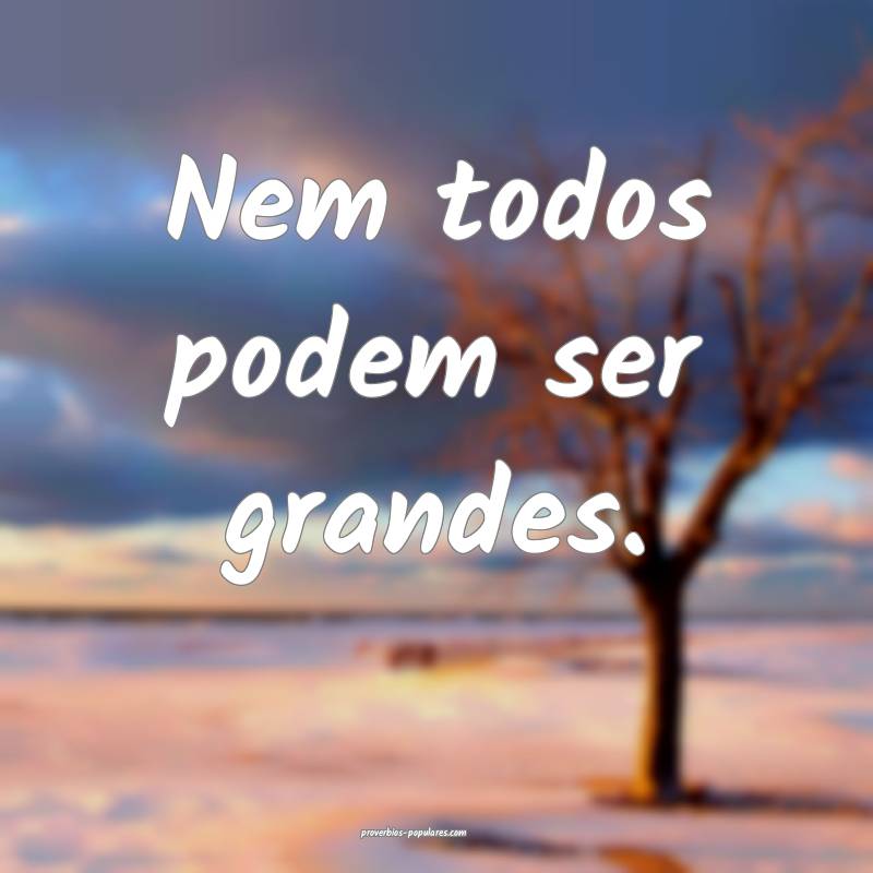 Nem todos podem ser grandes.
...