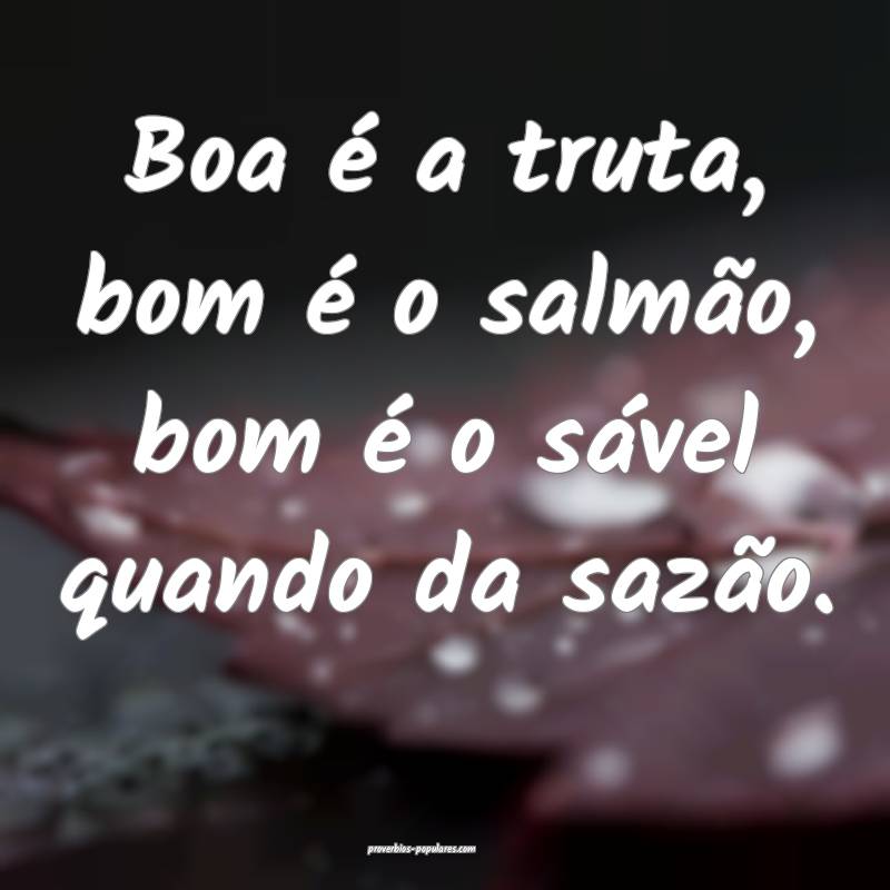 Boa é a truta, bom é o salmão, bom é o sável quando da sazão.
...